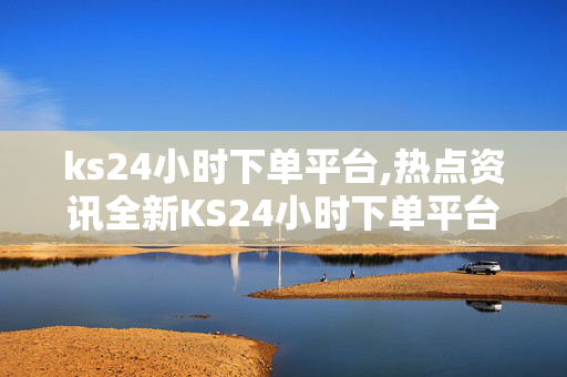 ks24小时下单平台,热点资讯全新KS24小时下单平台上线，轻松享受便捷购物体验！